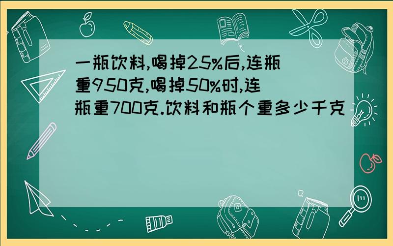 一瓶饮料,喝掉25%后,连瓶重950克,喝掉50%时,连瓶重700克.饮料和瓶个重多少千克