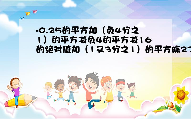 -0.25的平方加（负4分之1）的平方减负4的平方减16的绝对值加（1又3分之1）的平方除27分之4等于多少?快快说详细点