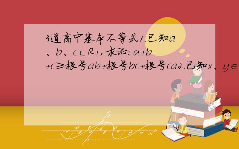 3道高中基本不等式1.已知a、b、c∈R+,求证：a+b+c≥根号ab+根号bc+根号ca2.已知x、y∈R+,且x+2y=1,求证：xy≤八分之一,并指出等号成立的条件3.已知0＜x＜1,求当x取何值时,根号x（1-x）的最大值