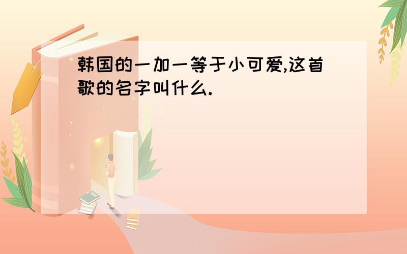 韩国的一加一等于小可爱,这首歌的名字叫什么.