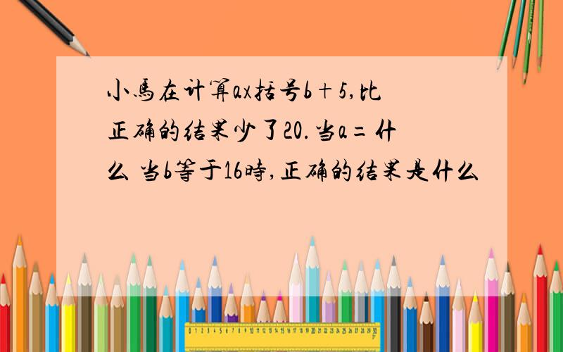 小马在计算ax括号b+5,比正确的结果少了20.当a=什么 当b等于16时,正确的结果是什么