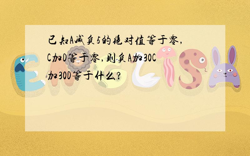 已知A减负5的绝对值等于零,C加D等于零,则负A加30C加30D等于什么?