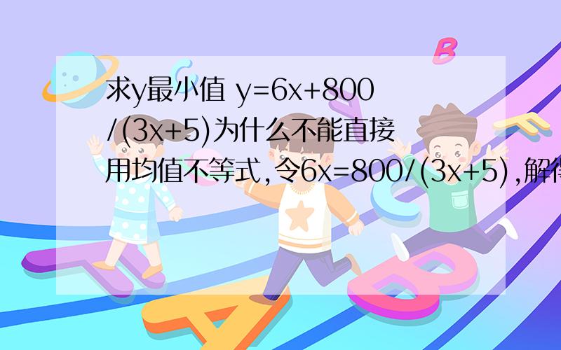 求y最小值 y=6x+800/(3x+5)为什么不能直接用均值不等式,令6x=800/(3x+5),解得X带入y呢?