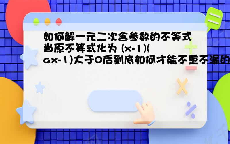 如何解一元二次含参数的不等式当原不等式化为 (x-1)(ax-1)大于0后到底如何才能不重不漏的 将a的情况分好