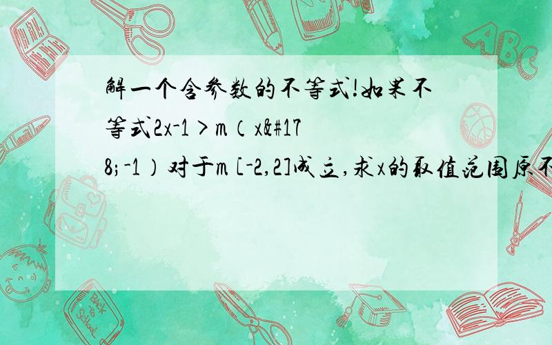 解一个含参数的不等式!如果不等式2x-1>m（x²-1）对于m [-2,2]成立,求x的取值范围原不等式 （1-x²）m+(2x-1)>0　　f(m)=(1-x2)m+2x-1　　则f(m)为m的一次函数或常数函数,其几何意义为直线,　　于