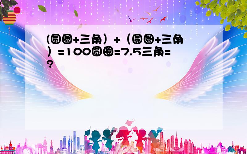 (圆圈+三角）+（圆圈+三角）=100圆圈=7.5三角=?