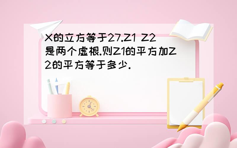 X的立方等于27.Z1 Z2是两个虚根.则Z1的平方加Z2的平方等于多少.