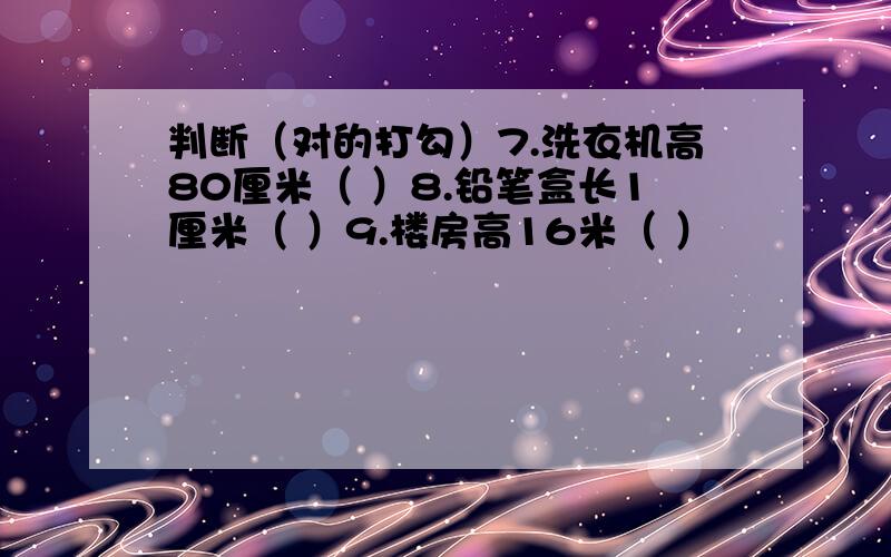 判断（对的打勾）7.洗衣机高80厘米（ ）8.铅笔盒长1厘米（ ）9.楼房高16米（ ）