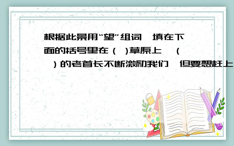 根据此景用“望”组词,填在下面的括号里在（ )草原上,（ ）的老首长不断激励我们,但要想赶上大部队,真是（ ）呀.正当我们快要（ ）的时候,情况有了转机,增援部队来了,我们顺利渡过了一