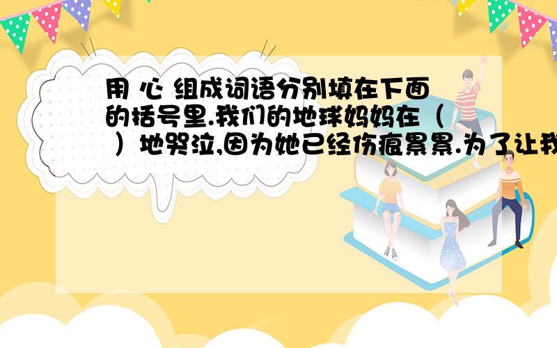 用 心 组成词语分别填在下面的括号里.我们的地球妈妈在（ ）地哭泣,因为她已经伤痕累累.为了让我们的妈妈绽放笑容,我们要（ ）保护地球,让地球妈妈（ ）地看着她的儿女繁衍生息.