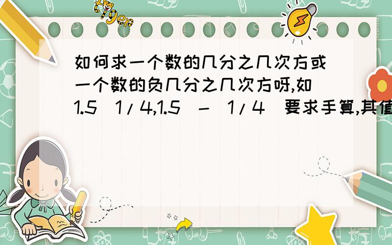 如何求一个数的几分之几次方或一个数的负几分之几次方呀,如1.5^1/4,1.5^-(1/4)要求手算,其值1.11是如何得来的,计算过程及说明尽量详细.