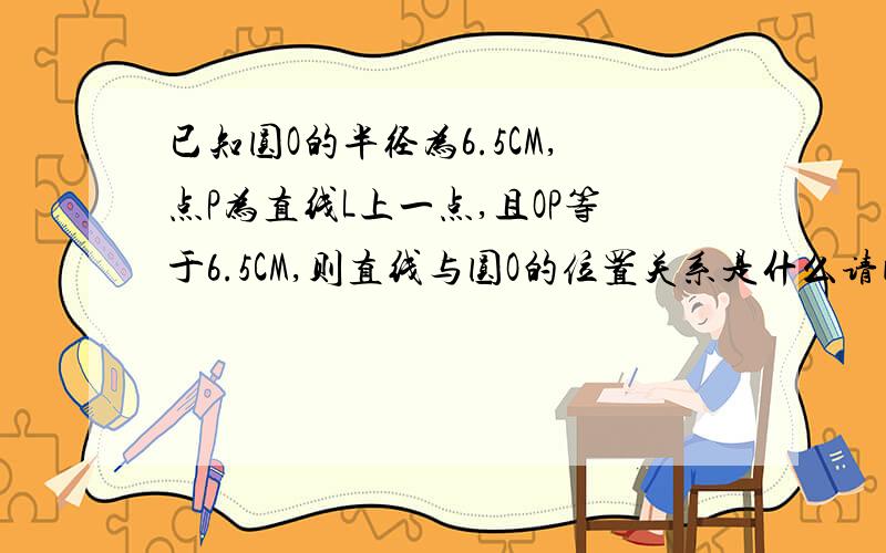 已知圆O的半径为6.5CM,点P为直线L上一点,且OP等于6.5CM,则直线与圆O的位置关系是什么请问为什么是相切或相交?怎么不可能呢？