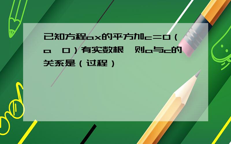 已知方程ax的平方加c＝0（a≠0）有实数根,则a与c的关系是（过程）