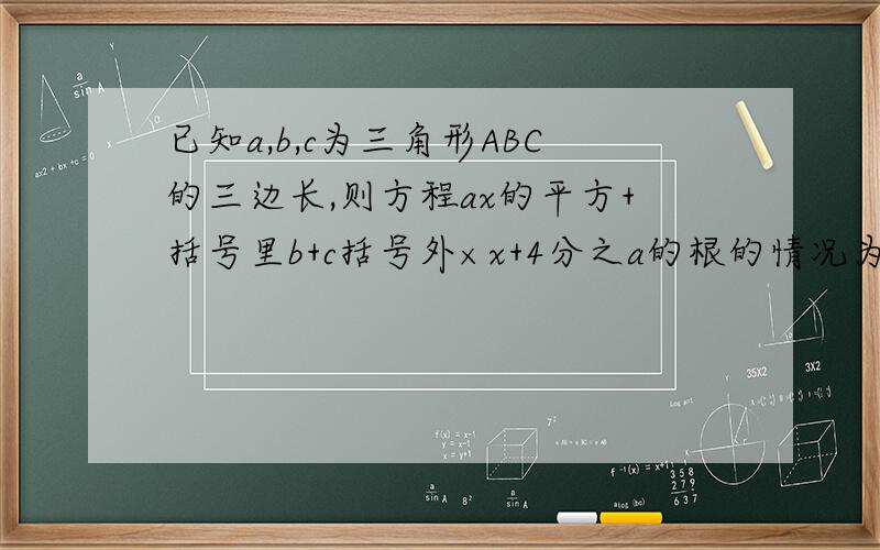 已知a,b,c为三角形ABC的三边长,则方程ax的平方+括号里b+c括号外×x+4分之a的根的情况为?