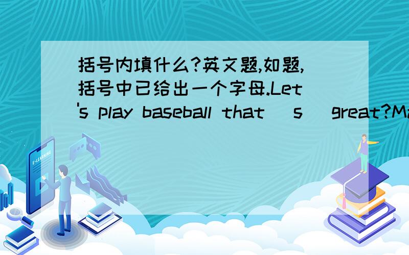 括号内填什么?英文题,如题,括号中已给出一个字母.Let's play baseball that (s )great?May‘s （g )is about seventy years old(E ) more fruit is good for you .yes ,I think so.