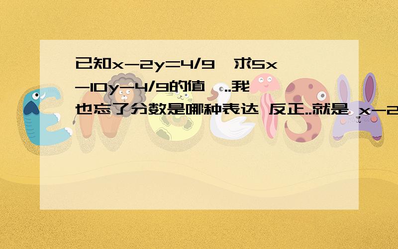 已知x-2y=4/9,求5x-10y-4/9的值呃..我也忘了分数是哪种表达 反正..就是 x-2y=2又四分之一,求5x-10y-四分之九的值~· 今天就要~最高几百.