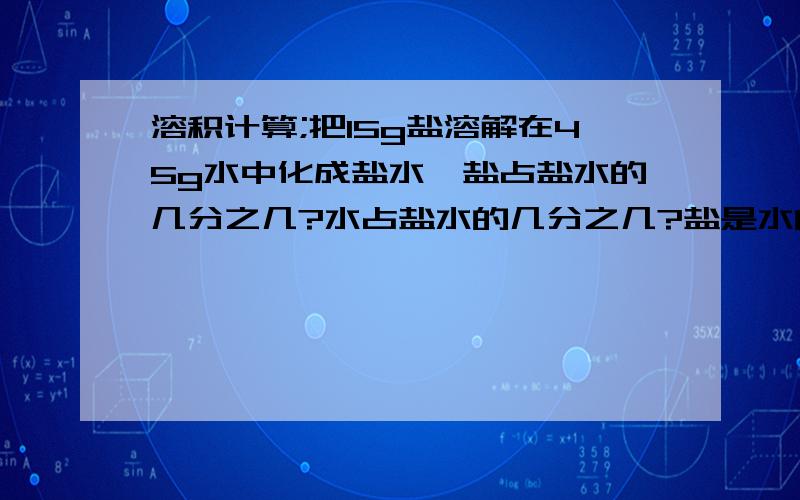 溶积计算;把15g盐溶解在45g水中化成盐水,盐占盐水的几分之几?水占盐水的几分之几?盐是水的几分之几?水是盐的几倍?