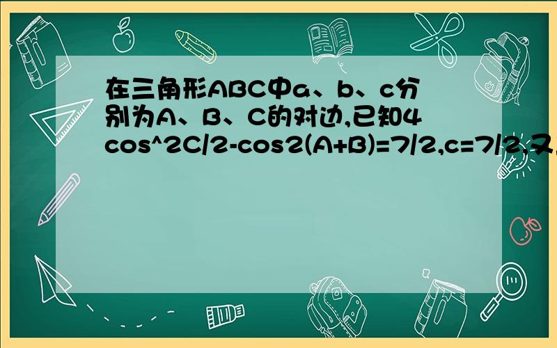 在三角形ABC中a、b、c分别为A、B、C的对边,已知4cos^2C/2-cos2(A+B)=7/2,c=7/2,又三角形ABC在三角形ABC中a、b、c分别为角A、B、C的对边,已知4cos^2C/2-cos2(A+B)=7/2,c=7/2,又三角形ABC的面积为3√3/2,求a、b的值