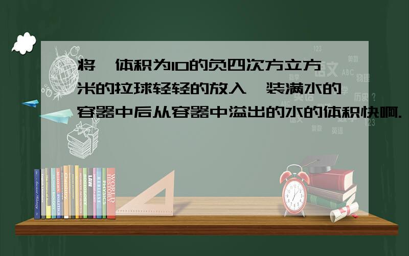 将一体积为10的负四次方立方米的拉球轻轻的放入一装满水的容器中后从容器中溢出的水的体积快啊. 10秒内啊.