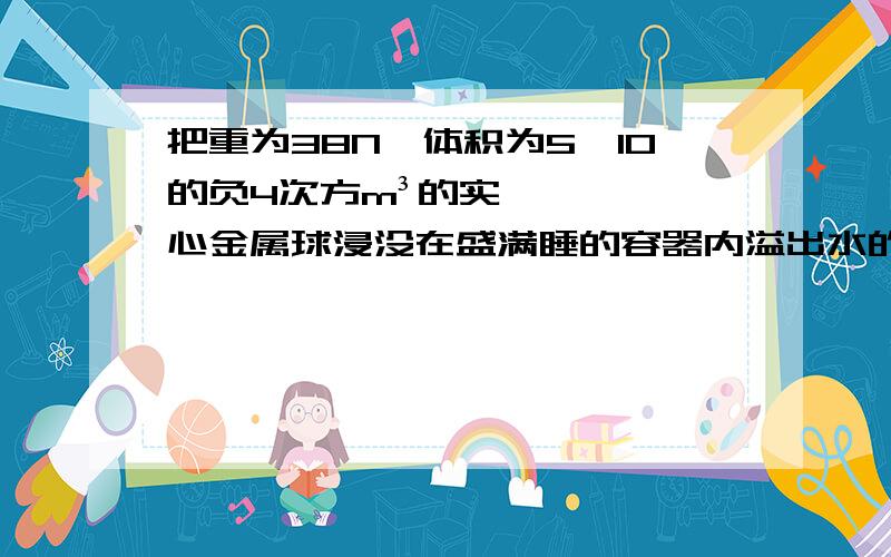 把重为38N,体积为5×10的负4次方m³的实心金属球浸没在盛满睡的容器内溢出水的重量为多少N?金属球所受的浮力大小为多N?