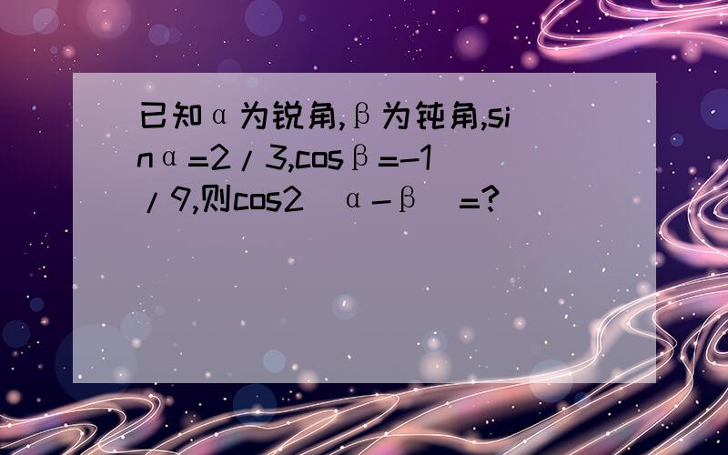 已知α为锐角,β为钝角,sinα=2/3,cosβ=-1/9,则cos2(α-β)=?