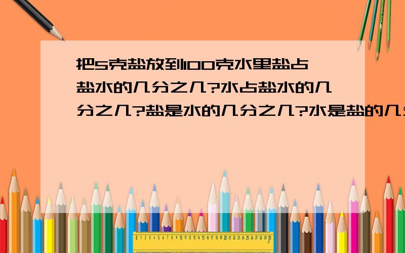 把5克盐放到100克水里盐占盐水的几分之几?水占盐水的几分之几?盐是水的几分之几?水是盐的几分之几?为什么说清楚,急请写出算式