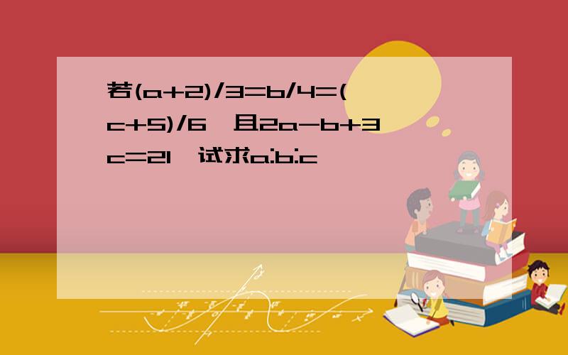 若(a+2)/3=b/4=(c+5)/6,且2a-b+3c=21,试求a:b:c