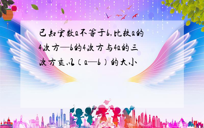 已知实数a不等于b,比较a的4次方—b的4次方与4a的三次方乘以（a—b）的大小