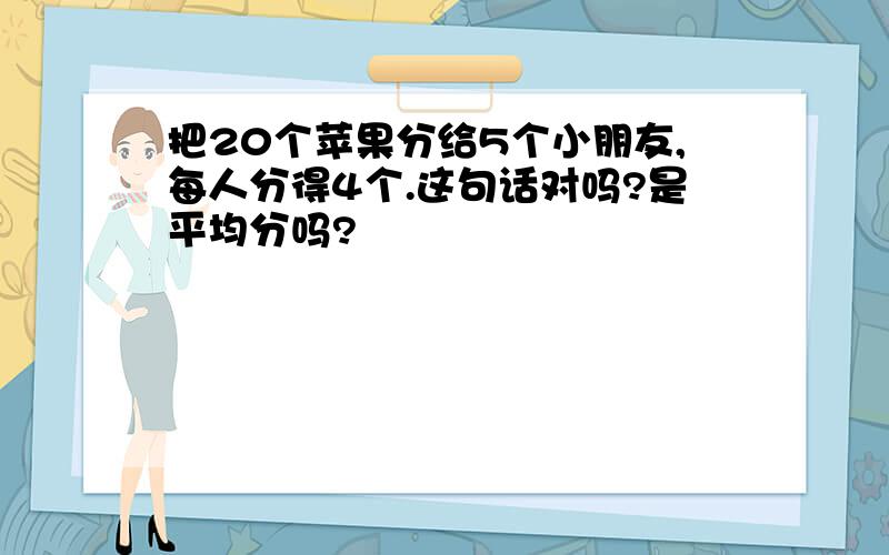 把20个苹果分给5个小朋友,每人分得4个.这句话对吗?是平均分吗?