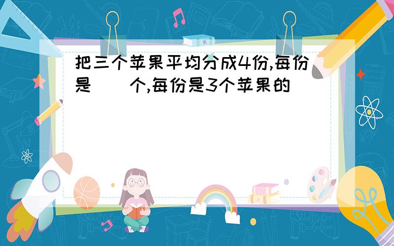 把三个苹果平均分成4份,每份是()个,每份是3个苹果的()