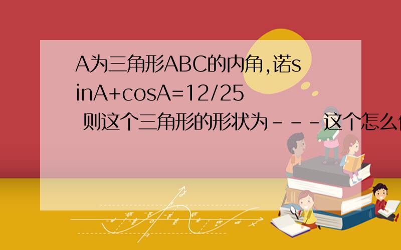 A为三角形ABC的内角,诺sinA+cosA=12/25 则这个三角形的形状为---这个怎么做