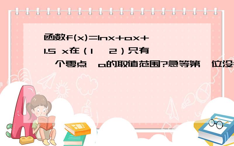 函数f(x)=lnx+ax+1.5 x在（1 ,2）只有一个零点,a的取值范围?急等第一位没考虑单调性，第二位就没学导数f(x)=lnx+ax+1.5 不是y=f(x)=Inx+(a+1.5)x