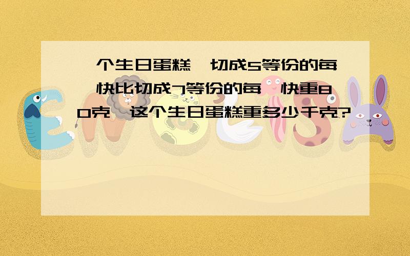 一个生日蛋糕,切成5等份的每一快比切成7等份的每一快重80克,这个生日蛋糕重多少千克?