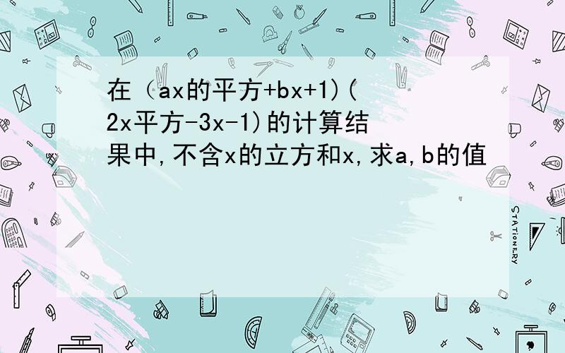 在（ax的平方+bx+1)(2x平方-3x-1)的计算结果中,不含x的立方和x,求a,b的值