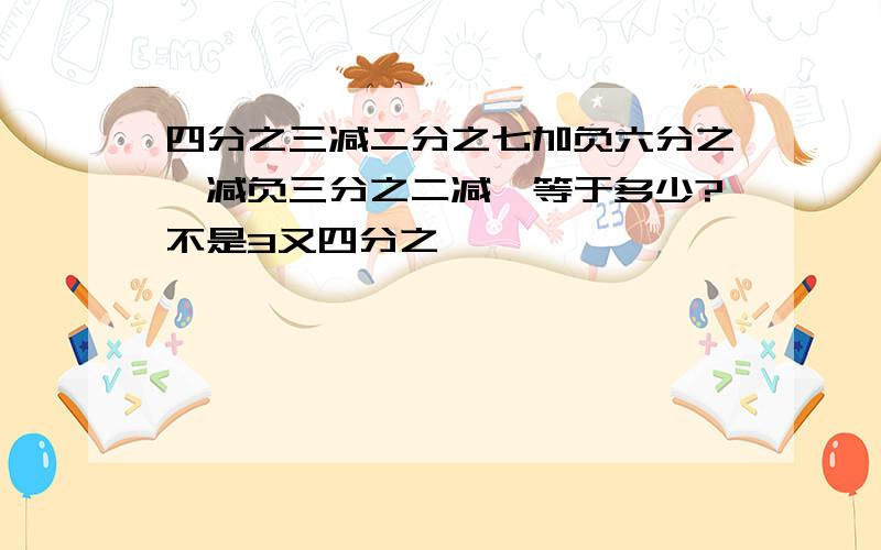 四分之三减二分之七加负六分之一减负三分之二减一等于多少?不是3又四分之一