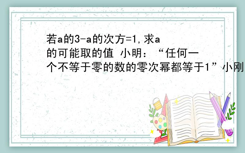 若a的3-a的次方=1,求a的可能取的值 小明：“任何一个不等于零的数的零次幂都等于1”小刚：“-1的偶数幂等于1”小丽：“1的任何次幂都等于1”请根据三位同学的合作学习情况解答问题