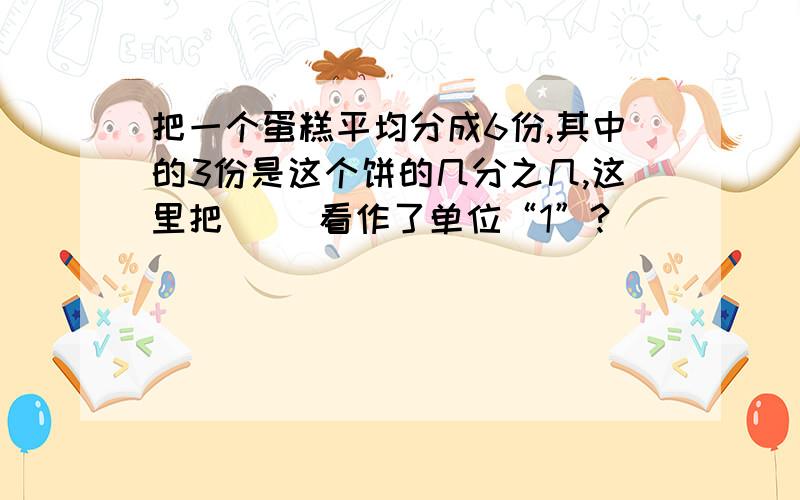 把一个蛋糕平均分成6份,其中的3份是这个饼的几分之几,这里把（ ）看作了单位“1”?