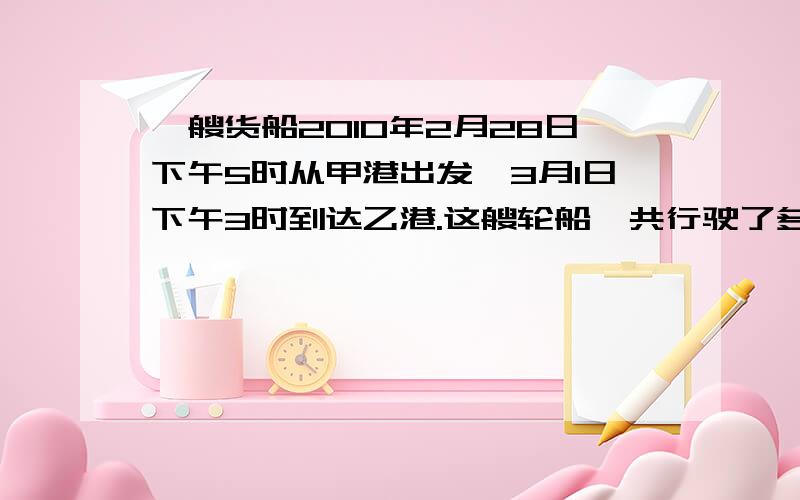 一艘货船2010年2月28日下午5时从甲港出发,3月1日下午3时到达乙港.这艘轮船一共行驶了多少小时?快急要算式,是3月1日下午3时