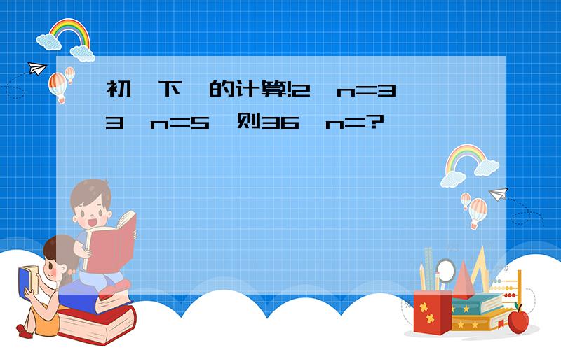 初一下幂的计算!2^n=3,3^n=5,则36^n=?