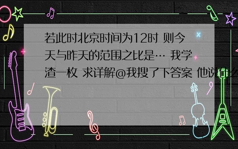 若此时北京时间为12时 则今天与昨天的范围之比是… 我学渣一枚 求详解@我搜了下答案 他说什么零度经线什么的怎么出来的?求详解