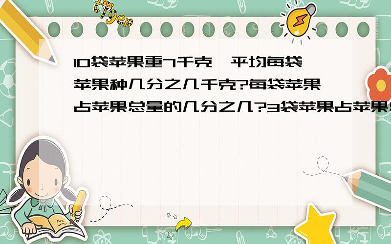 10袋苹果重7千克,平均每袋苹果种几分之几千克?每袋苹果占苹果总量的几分之几?3袋苹果占苹果总量的几分之几?每袋苹果占7千克的几分之几?每袋苹果占1千克的几分之几?