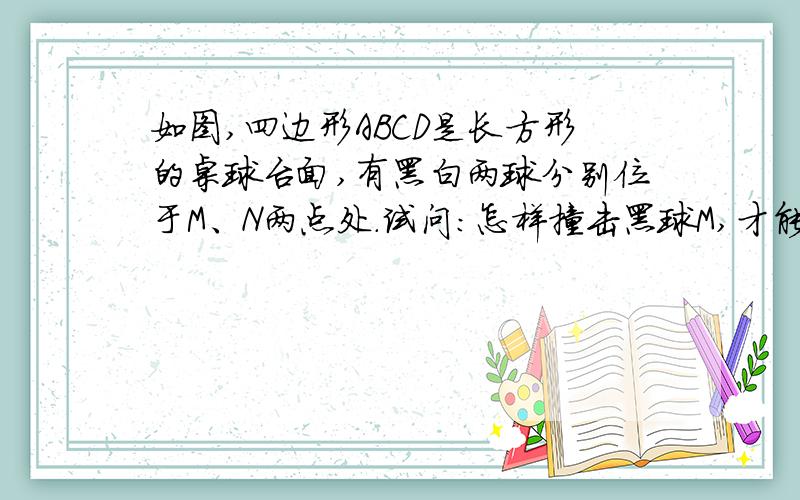 如图,四边形ABCD是长方形的桌球台面,有黑白两球分别位于M、N两点处.试问：怎样撞击黑球M,才能使黑球碰撞台边AB反弹后击中白球N.