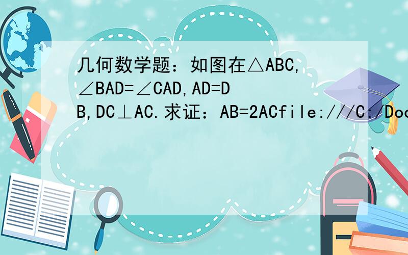 几何数学题：如图在△ABC,∠BAD=∠CAD,AD=DB,DC⊥AC.求证：AB=2ACfile:///C:/Documents%20and%20Settings/Administrator/桌面/未命名.bmp