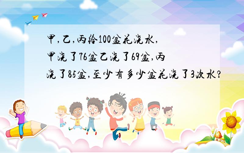 甲,乙,丙给100盆花浇水,甲浇了76盆乙浇了69盆,丙浇了85盆,至少有多少盆花浇了3次水?