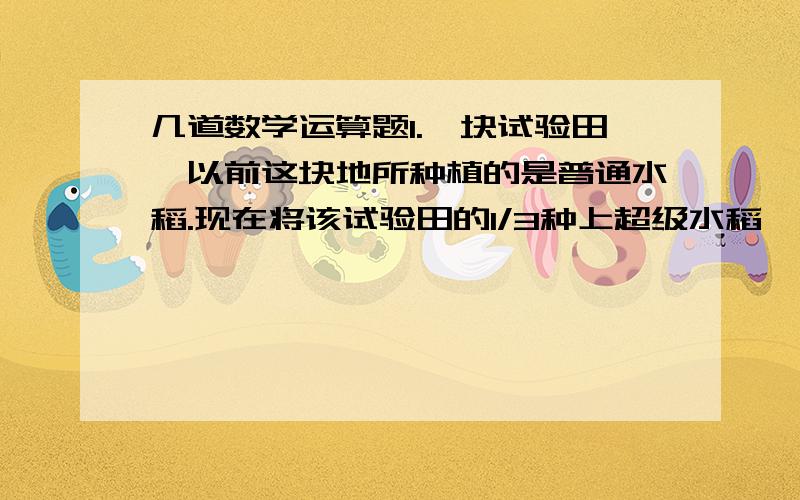 几道数学运算题1.一块试验田,以前这块地所种植的是普通水稻.现在将该试验田的1/3种上超级水稻,收割时发现该试验田水稻总产量是以前总产量的1.5倍,如果普通水稻的产量不变,则超级水稻的