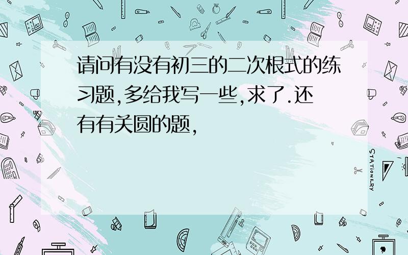 请问有没有初三的二次根式的练习题,多给我写一些,求了.还有有关圆的题,