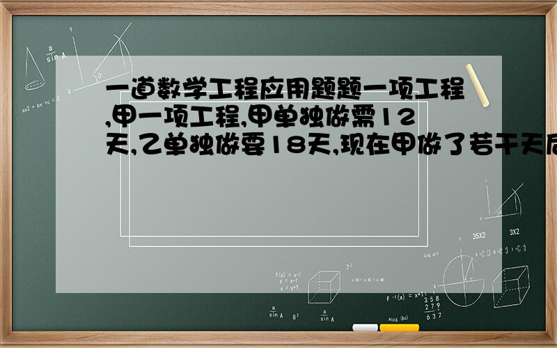 一道数学工程应用题题一项工程,甲一项工程,甲单独做需12天,乙单独做要18天,现在甲做了若干天后,再由乙接着单独做完余下的工程,这样先后共用16天,甲先做了多少天