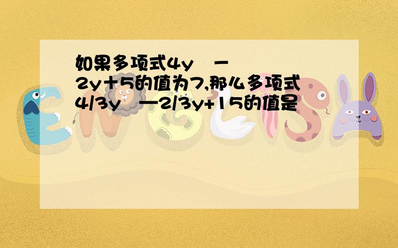 如果多项式4y²－2y＋5的值为7,那么多项式4/3y²—2/3y+15的值是