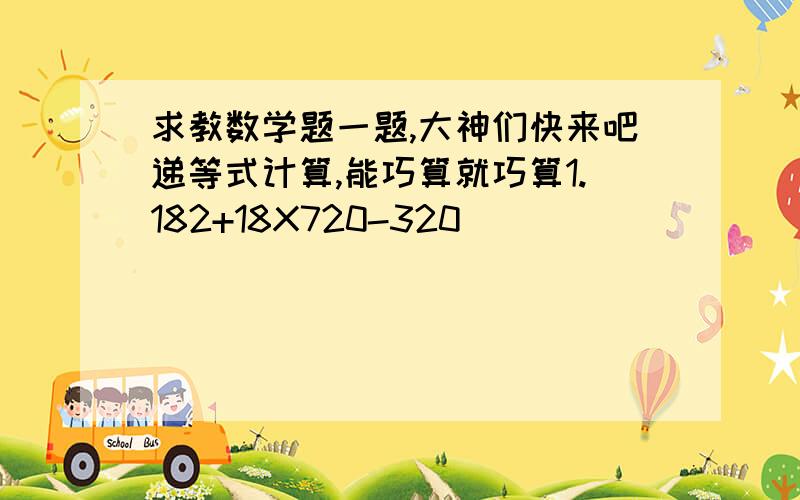 求教数学题一题,大神们快来吧递等式计算,能巧算就巧算1.182+18X720-320