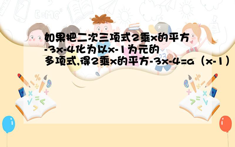 如果把二次三项式2乘x的平方-3x-4化为以x-1为元的多项式,得2乘x的平方-3x-4=a（x-1）的平方+b（x-1）+c,求a,b,c